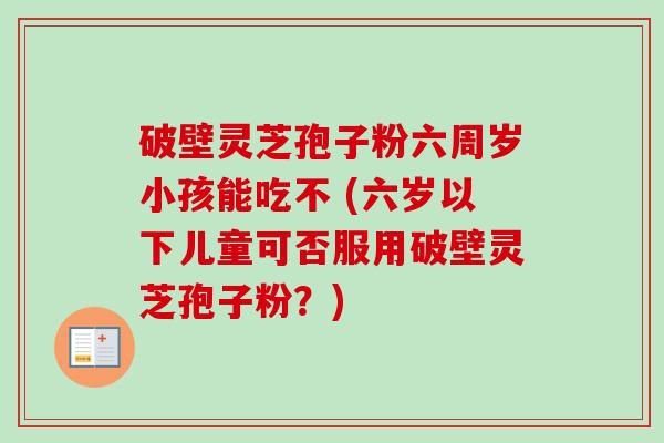 破壁灵芝孢子粉六周岁小孩能吃不 (六岁以下儿童可否服用破壁灵芝孢子粉?) 破壁灵芝孢子粉六周岁小孩能吃不 (六岁以下儿童可否服用破壁灵芝孢子粉?)