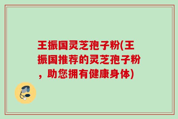 王振国灵芝孢子粉(王振国推荐的灵芝孢子粉,助您拥有健康身体) 王振国灵芝孢子粉(王振国推荐的灵芝孢子粉,助您拥有健康身体)