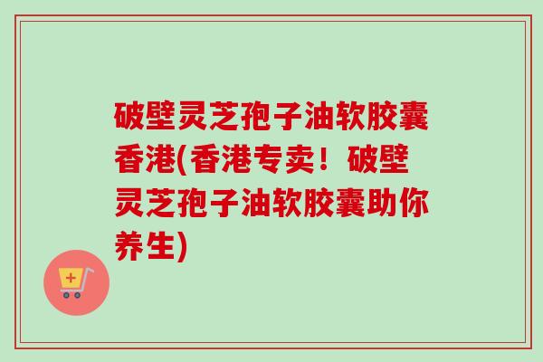 破壁灵芝孢子油软胶囊香港(香港专卖!破壁灵芝孢子油软胶囊助你养生) 破壁灵芝孢子油软胶囊香港(香港专卖!破壁灵芝孢子油软胶囊助你养生)