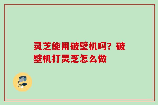 灵芝能用破壁机吗？破壁机打灵芝怎么做