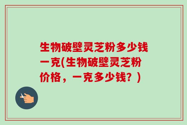 生物破壁灵芝粉多少钱一克(生物破壁灵芝粉价格,一克多少钱?) 生物破壁灵芝粉多少钱一克(生物破壁灵芝粉价格,一克多少钱?)