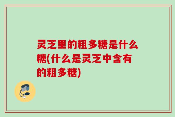 灵芝里的粗多糖是什么糖(什么是灵芝中含有的粗多糖) 灵芝里的粗多糖是什么糖(什么是灵芝中含有的粗多糖)