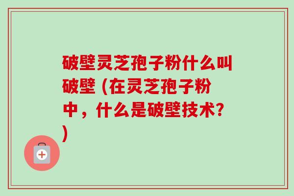 破壁灵芝孢子粉什么叫破壁 (在灵芝孢子粉中,什么是破壁技术?) 破壁灵芝孢子粉什么叫破壁 (在灵芝孢子粉中,什么是破壁技术?)