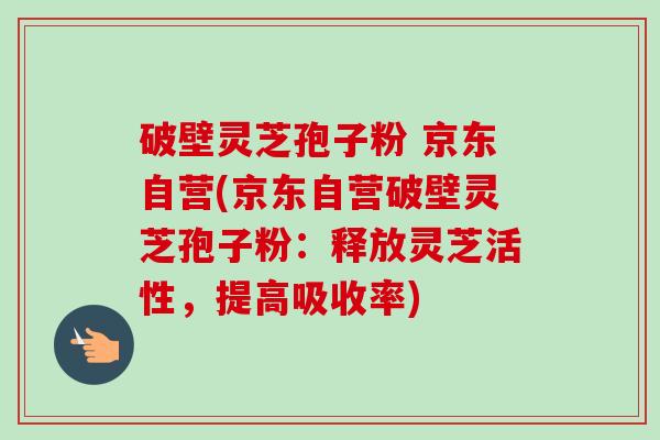 破壁灵芝孢子粉 京东自营(京东自营破壁灵芝孢子粉：释放灵芝活性，提高吸收率)