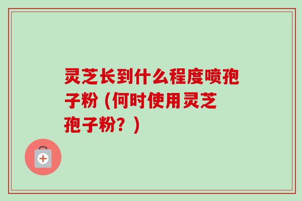灵芝长到什么程度喷孢子粉 (何时使用灵芝孢子粉?) 灵芝长到什么程度喷孢子粉 (何时使用灵芝孢子粉?)
