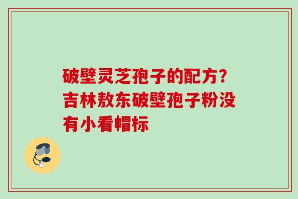破壁灵芝孢子的配方?吉林敖东破壁孢子粉没有小看帽标 破壁灵芝孢子的配方?吉林敖东破壁孢子粉没有小看帽标