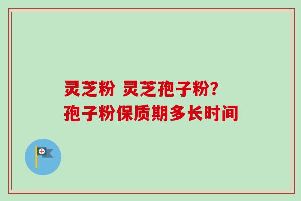 灵芝粉 灵芝孢子粉?孢子粉保质期多长时间 灵芝粉 灵芝孢子粉?孢子粉保质期多长时间