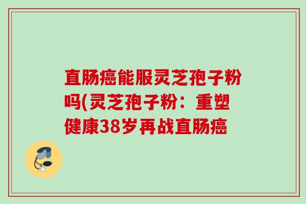 直肠能服灵芝孢子粉吗(灵芝孢子粉:重塑健康38岁再战直肠 直肠能服灵芝孢子粉吗(灵芝孢子粉:重塑健康38岁再战直肠