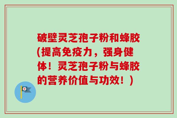 破壁灵芝孢子粉和蜂胶(提高免疫力,强身健体!灵芝孢子粉与蜂胶的营养价值与功效!) 破壁灵芝孢子粉和蜂胶(提高免疫力,强身健体!灵芝孢子粉与蜂胶的营养价值与功效!)