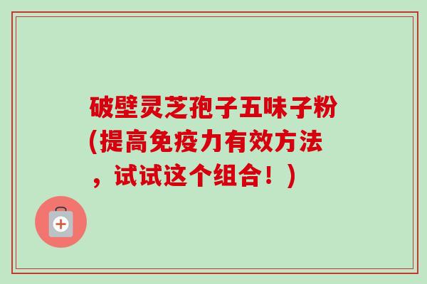 破壁灵芝孢子五味子粉(提高免疫力有效方法,试试这个组合!) 破壁灵芝孢子五味子粉(提高免疫力有效方法,试试这个组合!)