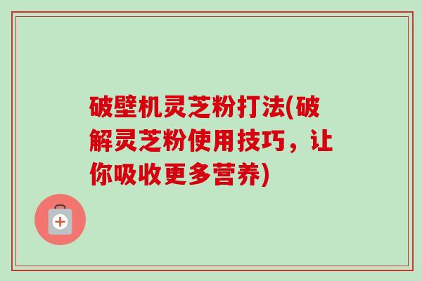 破壁机灵芝粉打法(破解灵芝粉使用技巧，让你吸收更多营养)