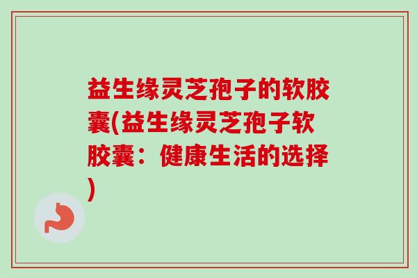 益生缘灵芝孢子的软胶囊(益生缘灵芝孢子软胶囊:健康生活的选择) 益生缘灵芝孢子的软胶囊(益生缘灵芝孢子软胶囊:健康生活的选择)