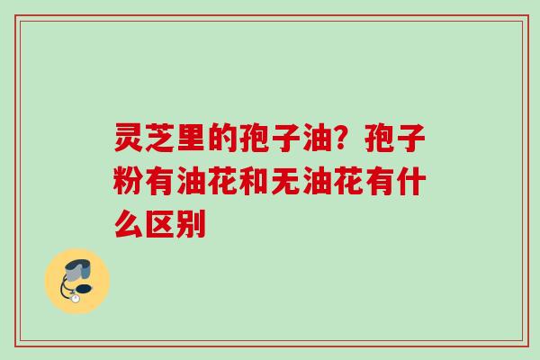 灵芝里的孢子油？孢子粉有油花和无油花有什么区别