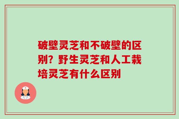 破壁灵芝和不破壁的区别?野生灵芝和人工栽培灵芝有什么区别 破壁灵芝和不破壁的区别?野生灵芝和人工栽培灵芝有什么区别