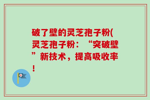 破了壁的灵芝孢子粉(灵芝孢子粉:“突破壁”新技术,提高吸收率! 破了壁的灵芝孢子粉(灵芝孢子粉:“突破壁”新技术,提高吸收率!