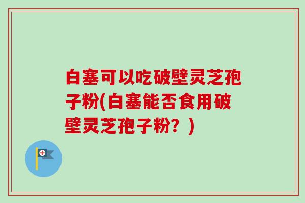 白塞可以吃破壁灵芝孢子粉(白塞能否食用破壁灵芝孢子粉?) 白塞可以吃破壁灵芝孢子粉(白塞能否食用破壁灵芝孢子粉?)