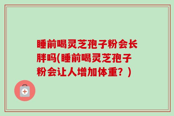 睡前喝灵芝孢子粉会长胖吗(睡前喝灵芝孢子粉会让人增加体重?) 睡前喝灵芝孢子粉会长胖吗(睡前喝灵芝孢子粉会让人增加体重?)