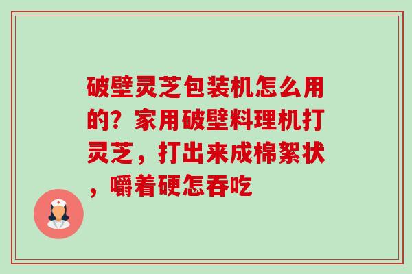 破壁灵芝包装机怎么用的?家用破壁料理机打灵芝,打出来成棉絮状,嚼着硬怎吞吃 破壁灵芝包装机怎么用的?家用破壁料理机打灵芝,打出来成棉絮状,嚼着硬怎吞吃