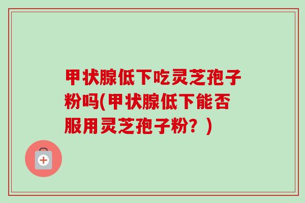 低下吃灵芝孢子粉吗(低下能否服用灵芝孢子粉?) 低下吃灵芝孢子粉吗(低下能否服用灵芝孢子粉?)