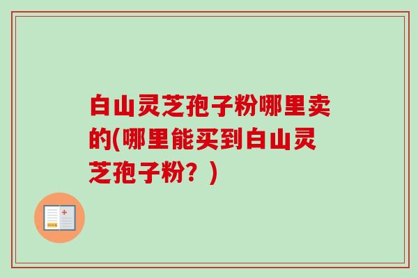 白山灵芝孢子粉哪里卖的(哪里能买到白山灵芝孢子粉?) 白山灵芝孢子粉哪里卖的(哪里能买到白山灵芝孢子粉?)
