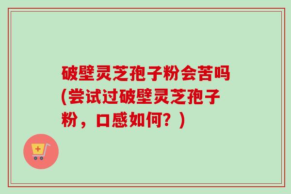破壁灵芝孢子粉会苦吗(尝试过破壁灵芝孢子粉,口感如何?) 破壁灵芝孢子粉会苦吗(尝试过破壁灵芝孢子粉,口感如何?)