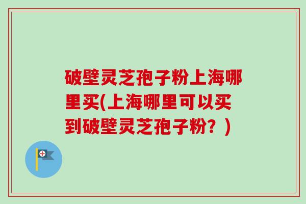 破壁灵芝孢子粉上海哪里买(上海哪里可以买到破壁灵芝孢子粉?) 破壁灵芝孢子粉上海哪里买(上海哪里可以买到破壁灵芝孢子粉?)