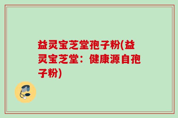 益灵宝芝堂孢子粉(益灵宝芝堂:健康源自孢子粉) 益灵宝芝堂孢子粉(益灵宝芝堂:健康源自孢子粉)