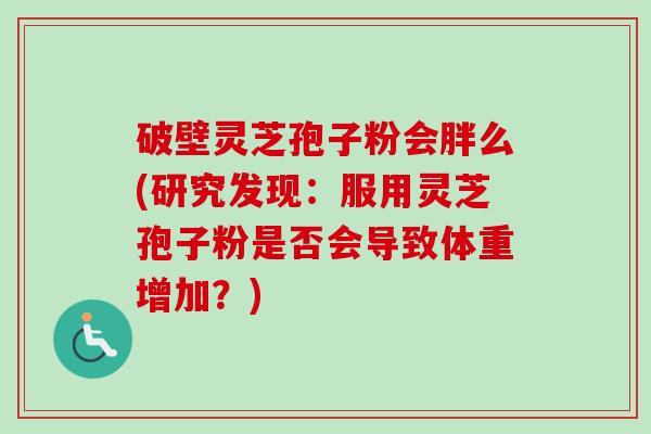 破壁灵芝孢子粉会胖么(研究发现:服用灵芝孢子粉是否会导致体重增加?) 破壁灵芝孢子粉会胖么(研究发现:服用灵芝孢子粉是否会导致体重增加?)