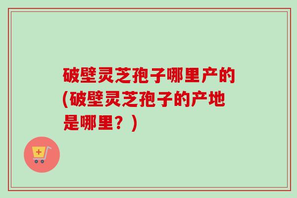 破壁灵芝孢子哪里产的(破壁灵芝孢子的产地是哪里?) 破壁灵芝孢子哪里产的(破壁灵芝孢子的产地是哪里?)