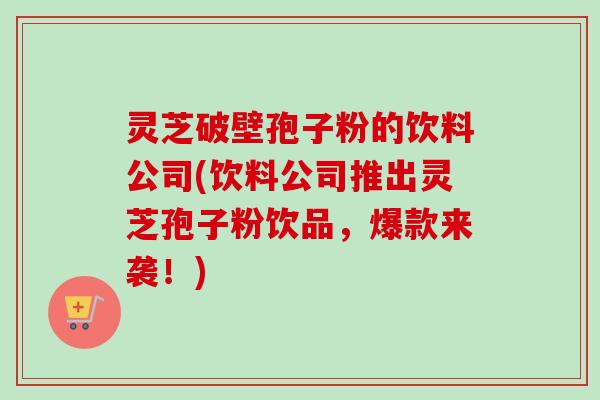 灵芝破壁孢子粉的饮料公司(饮料公司推出灵芝孢子粉饮品,爆款来袭!) 灵芝破壁孢子粉的饮料公司(饮料公司推出灵芝孢子粉饮品,爆款来袭!)