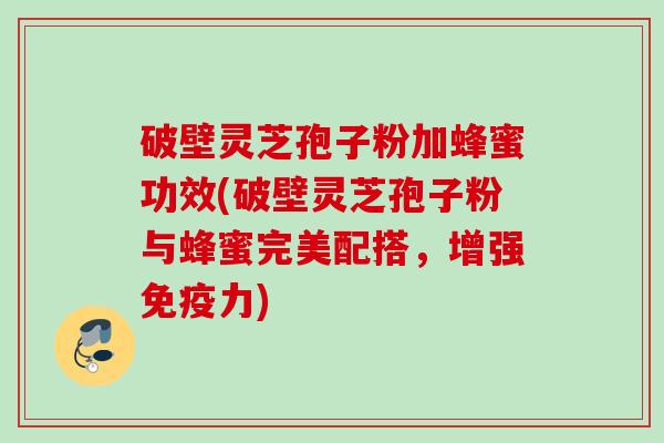 破壁灵芝孢子粉加蜂蜜功效(破壁灵芝孢子粉与蜂蜜完美配搭，增强免疫力)