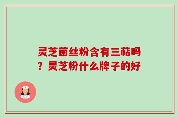 灵芝菌丝粉含有三萜吗?灵芝粉什么牌子的好 灵芝菌丝粉含有三萜吗?灵芝粉什么牌子的好