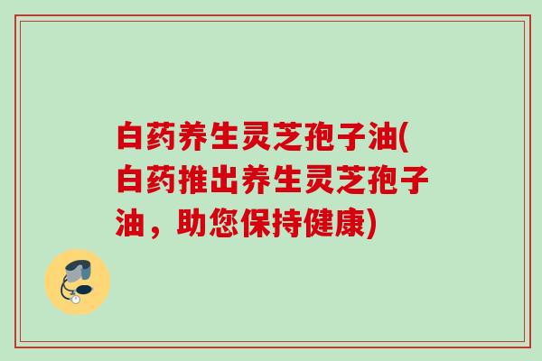 白药养生灵芝孢子油(白药推出养生灵芝孢子油,助您保持健康) 白药养生灵芝孢子油(白药推出养生灵芝孢子油,助您保持健康)
