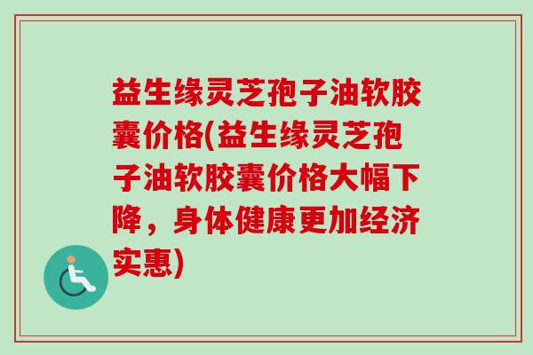 益生缘灵芝孢子油软胶囊价格(益生缘灵芝孢子油软胶囊价格大幅下降,身体健康更加经济实惠) 益生缘灵芝孢子油软胶囊价格(益生缘灵芝孢子油软胶囊价格大幅下降,身体健康更加经济实惠)