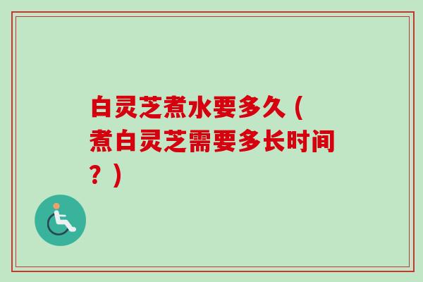 白灵芝煮水要多久 (煮白灵芝需要多长时间?) 白灵芝煮水要多久 (煮白灵芝需要多长时间?)
