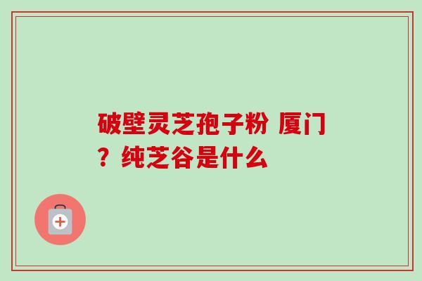 破壁灵芝孢子粉 厦门?纯芝谷是什么 破壁灵芝孢子粉 厦门?纯芝谷是什么