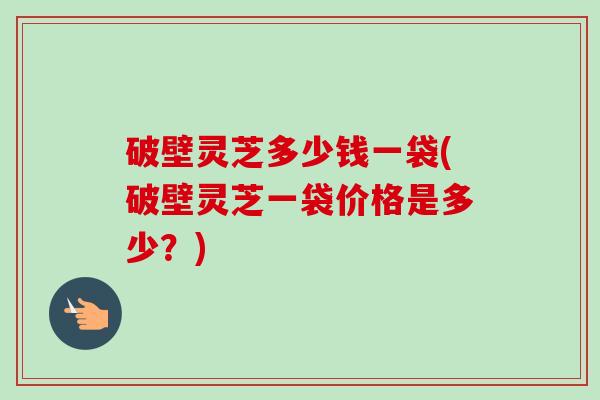 破壁灵芝多少钱一袋(破壁灵芝一袋价格是多少?) 破壁灵芝多少钱一袋(破壁灵芝一袋价格是多少?)