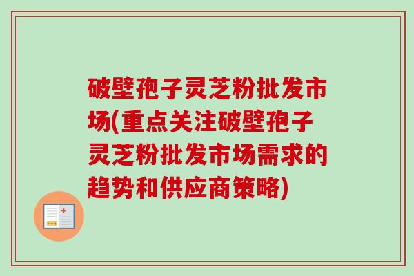 破壁孢子灵芝粉批发市场(重点关注破壁孢子灵芝粉批发市场需求的趋势和供应商策略) 破壁孢子灵芝粉批发市场(重点关注破壁孢子灵芝粉批发市场需求的趋势和供应商策略)