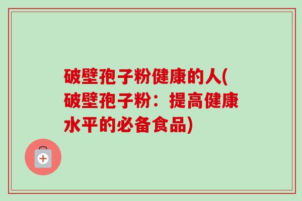 破壁孢子粉健康的人(破壁孢子粉:提高健康水平的必备食品) 破壁孢子粉健康的人(破壁孢子粉:提高健康水平的必备食品)