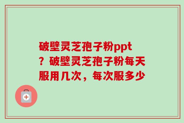 破壁灵芝孢子粉ppt?破壁灵芝孢子粉每天服用几次,每次服多少 破壁灵芝孢子粉ppt?破壁灵芝孢子粉每天服用几次,每次服多少