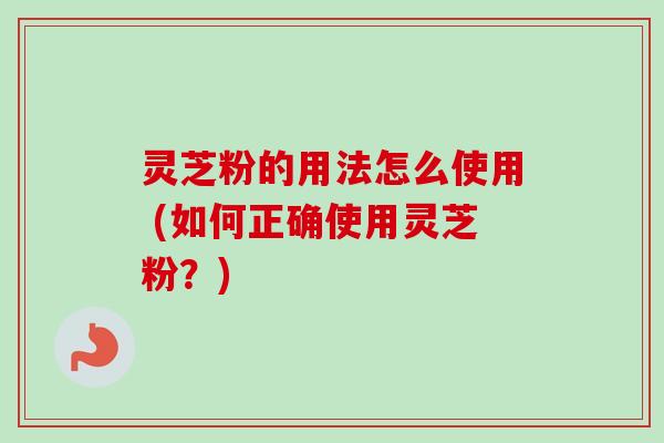 灵芝粉的用法怎么使用 (如何正确使用灵芝粉?) 灵芝粉的用法怎么使用 (如何正确使用灵芝粉?)