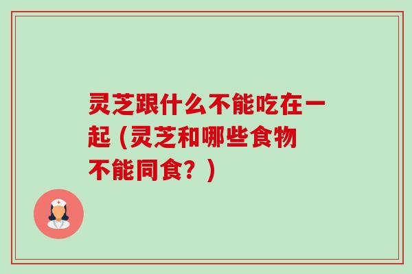 灵芝跟什么不能吃在一起 (灵芝和哪些食物不能同食？)