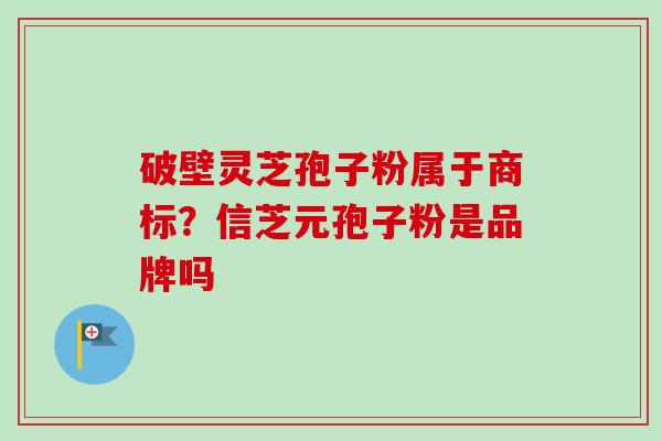 破壁灵芝孢子粉属于商标?信芝元孢子粉是品牌吗 破壁灵芝孢子粉属于商标?信芝元孢子粉是品牌吗