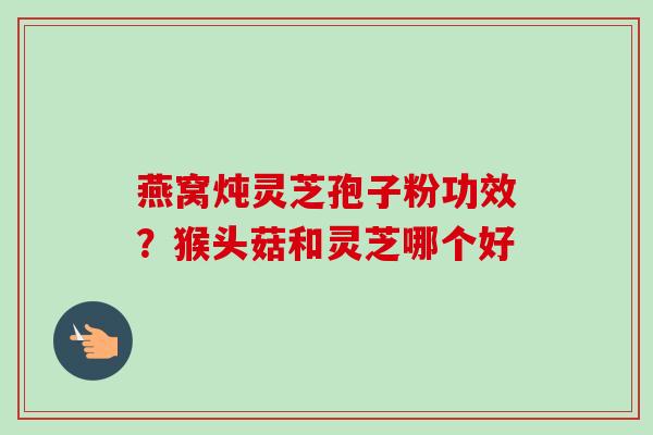 燕窝炖灵芝孢子粉功效?猴头菇和灵芝哪个好 燕窝炖灵芝孢子粉功效?猴头菇和灵芝哪个好