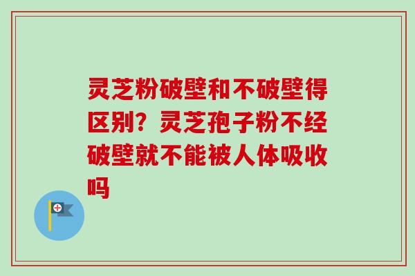 灵芝粉破壁和不破壁得区别？灵芝孢子粉不经破壁就不能被人体吸收吗