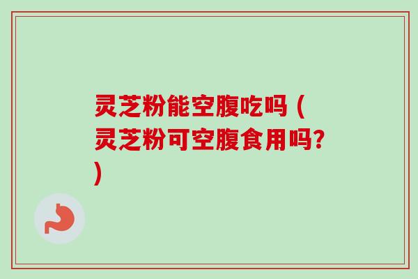 灵芝粉能空腹吃吗 (灵芝粉可空腹食用吗?) 灵芝粉能空腹吃吗 (灵芝粉可空腹食用吗?)