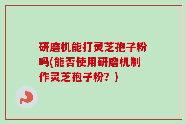 研磨机能打灵芝孢子粉吗(能否使用研磨机制作灵芝孢子粉?) 研磨机能打灵芝孢子粉吗(能否使用研磨机制作灵芝孢子粉?)