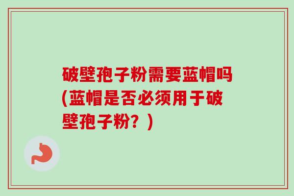 破壁孢子粉需要蓝帽吗(蓝帽是否必须用于破壁孢子粉?) 破壁孢子粉需要蓝帽吗(蓝帽是否必须用于破壁孢子粉?)