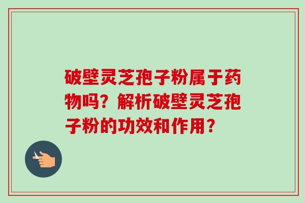 破壁灵芝孢子粉属于吗?解析破壁灵芝孢子粉的功效和作用? 破壁灵芝孢子粉属于吗?解析破壁灵芝孢子粉的功效和作用?