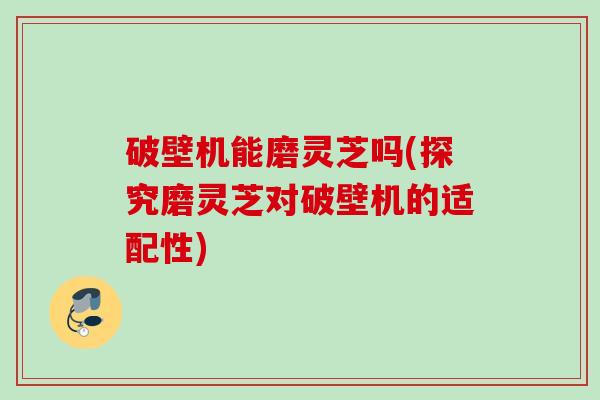 破壁机能磨灵芝吗(探究磨灵芝对破壁机的适配性) 破壁机能磨灵芝吗(探究磨灵芝对破壁机的适配性)